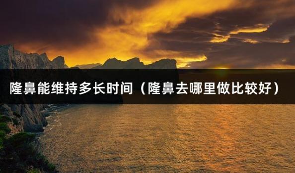 隆鼻能維持多長時間（隆鼻去哪里做比較好）